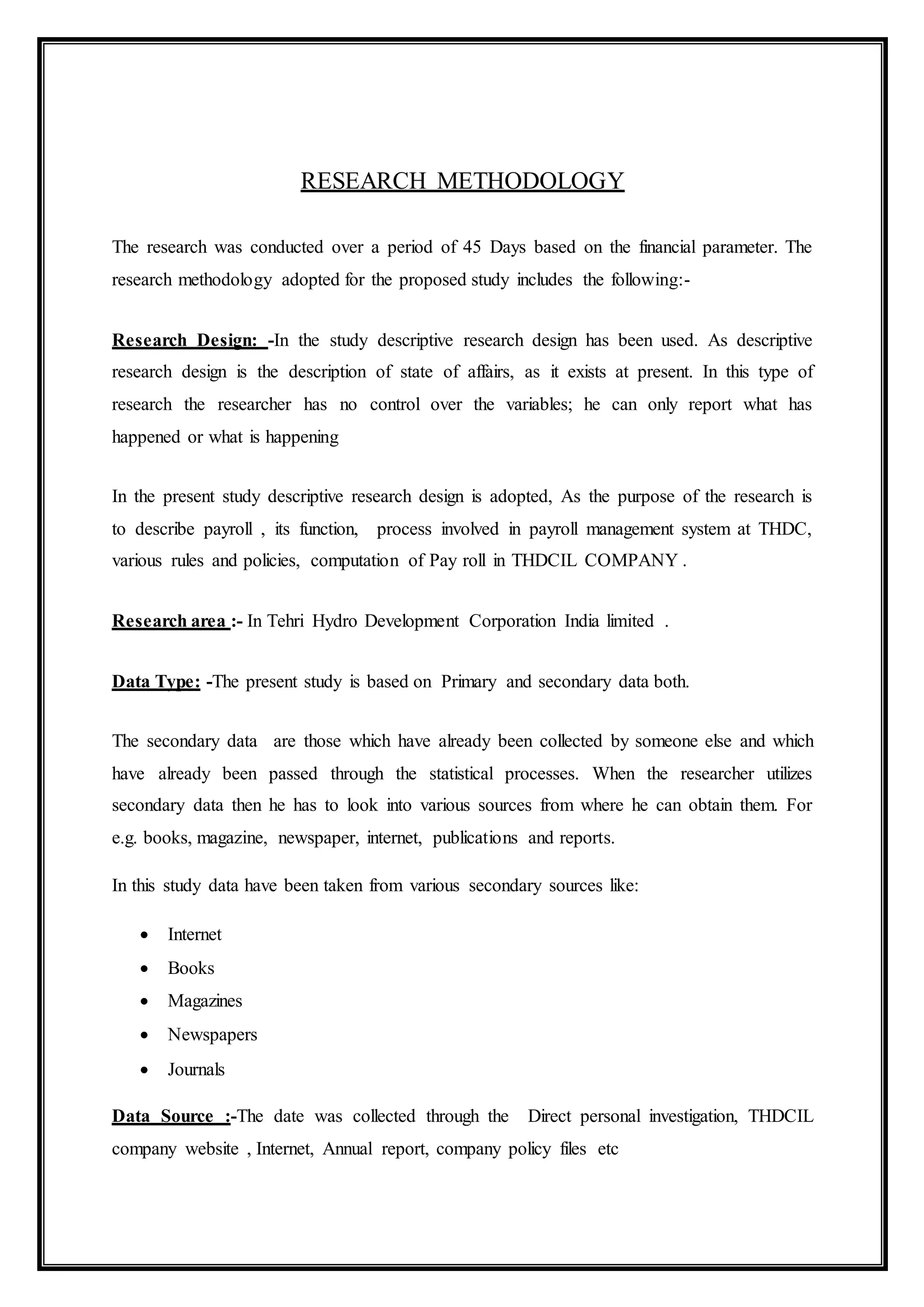 RESEARCH METHODOLOGY
The research was conducted over a period of 45 Days based on the financial parameter. The
research methodology adopted for the proposed study includes the following:-
Research Design: -In the study descriptive research design has been used. As descriptive
research design is the description of state of affairs, as it exists at present. In this type of
research the researcher has no control over the variables; he can only report what has
happened or what is happening
In the present study descriptive research design is adopted, As the purpose of the research is
to describe payroll , its function, process involved in payroll management system at THDC,
various rules and policies, computation of Pay roll in THDCIL COMPANY .
Research area :- In Tehri Hydro Development Corporation India limited .
Data Type: -The present study is based on Primary and secondary data both.
The secondary data are those which have already been collected by someone else and which
have already been passed through the statistical processes. When the researcher utilizes
secondary data then he has to look into various sources from where he can obtain them. For
e.g. books, magazine, newspaper, internet, publications and reports.
In this study data have been taken from various secondary sources like:
 Internet
 Books
 Magazines
 Newspapers
 Journals
Data Source :-The date was collected through the Direct personal investigation, THDCIL
company website , Internet, Annual report, company policy files etc
 