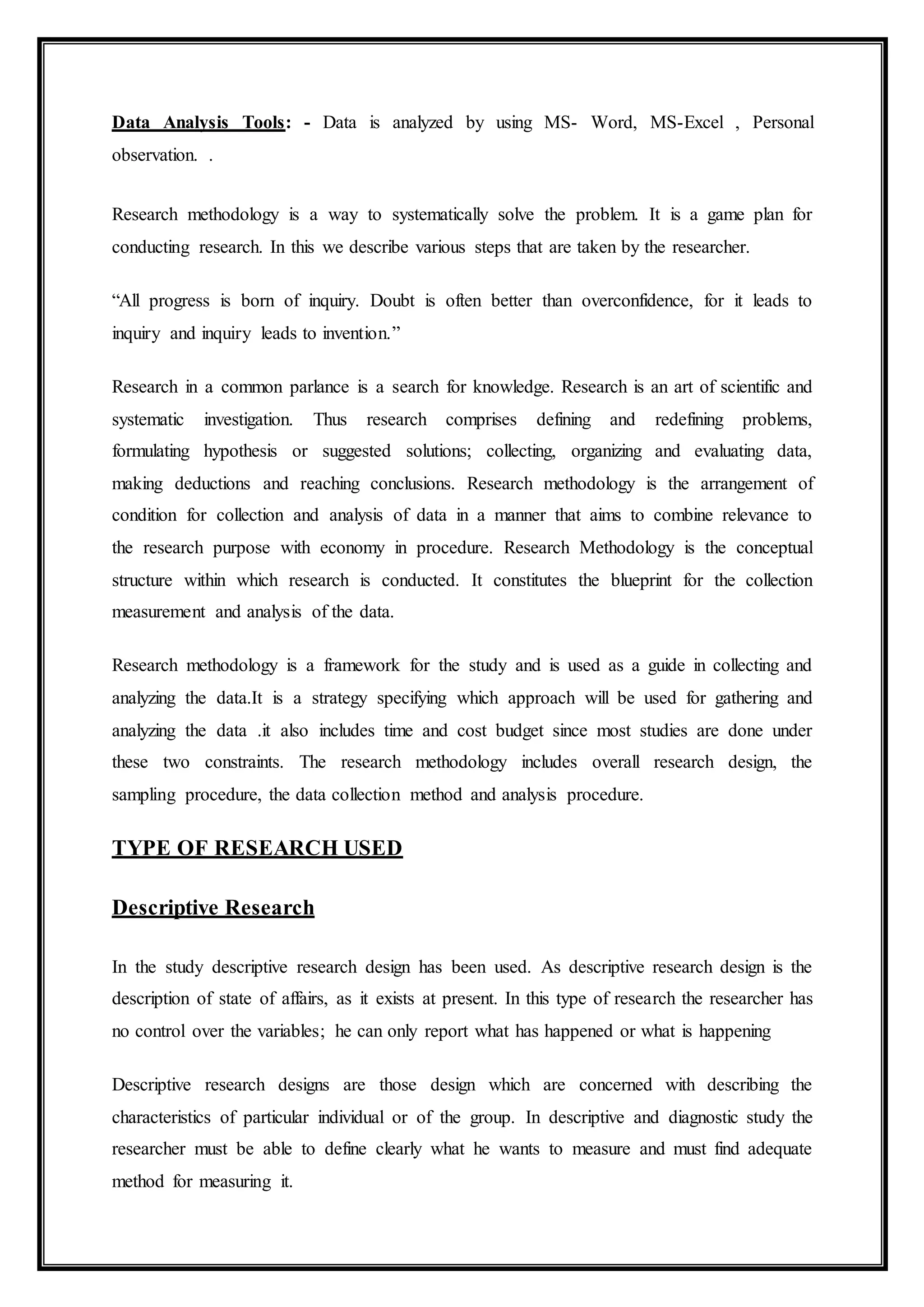 Data Analysis Tools: - Data is analyzed by using MS- Word, MS-Excel , Personal
observation. .
Research methodology is a way to systematically solve the problem. It is a game plan for
conducting research. In this we describe various steps that are taken by the researcher.
“All progress is born of inquiry. Doubt is often better than overconfidence, for it leads to
inquiry and inquiry leads to invention.”
Research in a common parlance is a search for knowledge. Research is an art of scientific and
systematic investigation. Thus research comprises defining and redefining problems,
formulating hypothesis or suggested solutions; collecting, organizing and evaluating data,
making deductions and reaching conclusions. Research methodology is the arrangement of
condition for collection and analysis of data in a manner that aims to combine relevance to
the research purpose with economy in procedure. Research Methodology is the conceptual
structure within which research is conducted. It constitutes the blueprint for the collection
measurement and analysis of the data.
Research methodology is a framework for the study and is used as a guide in collecting and
analyzing the data.It is a strategy specifying which approach will be used for gathering and
analyzing the data .it also includes time and cost budget since most studies are done under
these two constraints. The research methodology includes overall research design, the
sampling procedure, the data collection method and analysis procedure.
TYPE OF RESEARCH USED
Descriptive Research
In the study descriptive research design has been used. As descriptive research design is the
description of state of affairs, as it exists at present. In this type of research the researcher has
no control over the variables; he can only report what has happened or what is happening
Descriptive research designs are those design which are concerned with describing the
characteristics of particular individual or of the group. In descriptive and diagnostic study the
researcher must be able to define clearly what he wants to measure and must find adequate
method for measuring it.
 