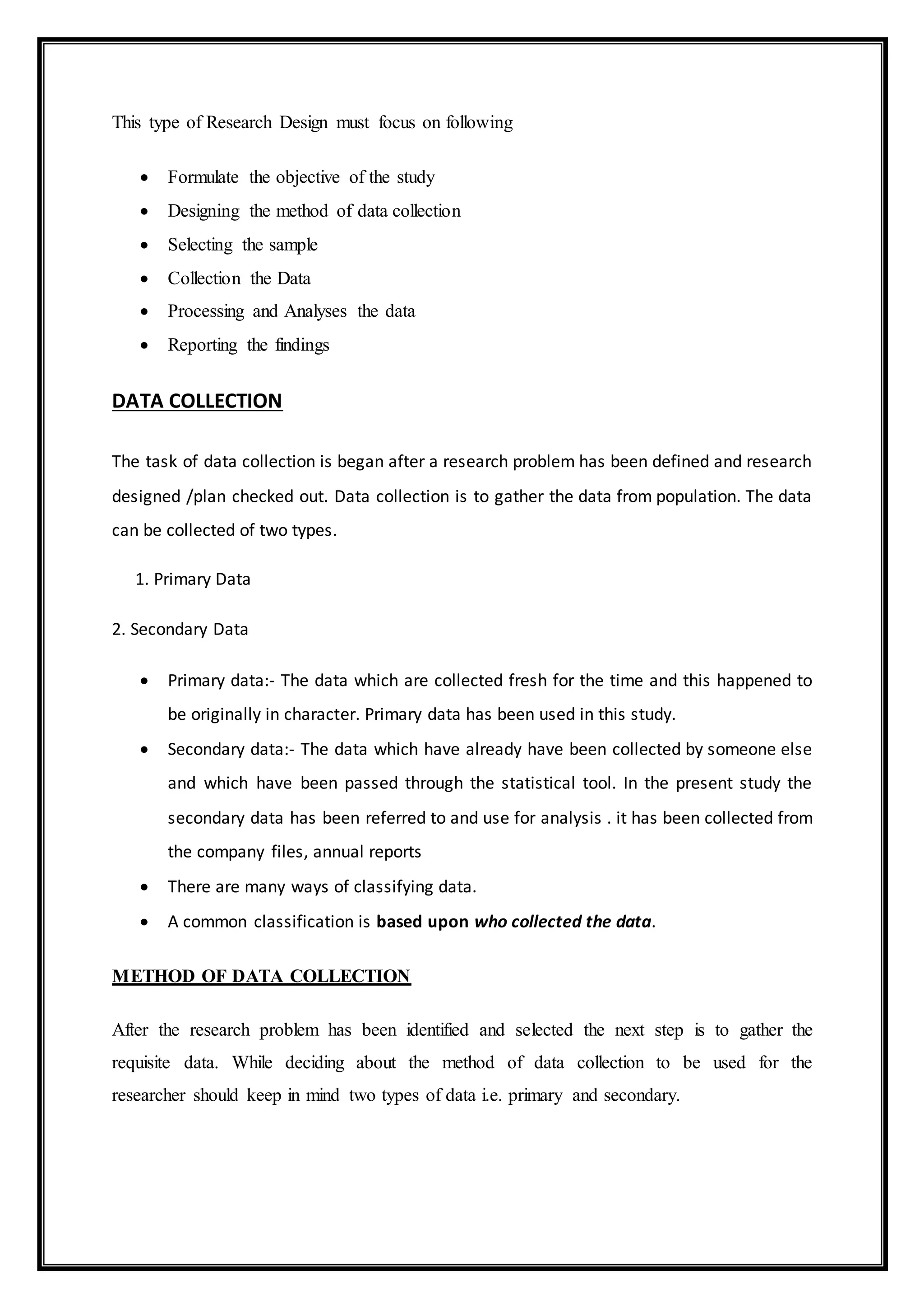This type of Research Design must focus on following
 Formulate the objective of the study
 Designing the method of data collection
 Selecting the sample
 Collection the Data
 Processing and Analyses the data
 Reporting the findings
DATA COLLECTION
The task of data collection is began after a research problem has been defined and research
designed /plan checked out. Data collection is to gather the data from population. The data
can be collected of two types.
1. Primary Data
2. Secondary Data
 Primary data:- The data which are collected fresh for the time and this happened to
be originally in character. Primary data has been used in this study.
 Secondary data:- The data which have already have been collected by someone else
and which have been passed through the statistical tool. In the present study the
secondary data has been referred to and use for analysis . it has been collected from
the company files, annual reports
 There are many ways of classifying data.
 A common classification is based upon who collected the data.
METHOD OF DATA COLLECTION
After the research problem has been identified and selected the next step is to gather the
requisite data. While deciding about the method of data collection to be used for the
researcher should keep in mind two types of data i.e. primary and secondary.
 