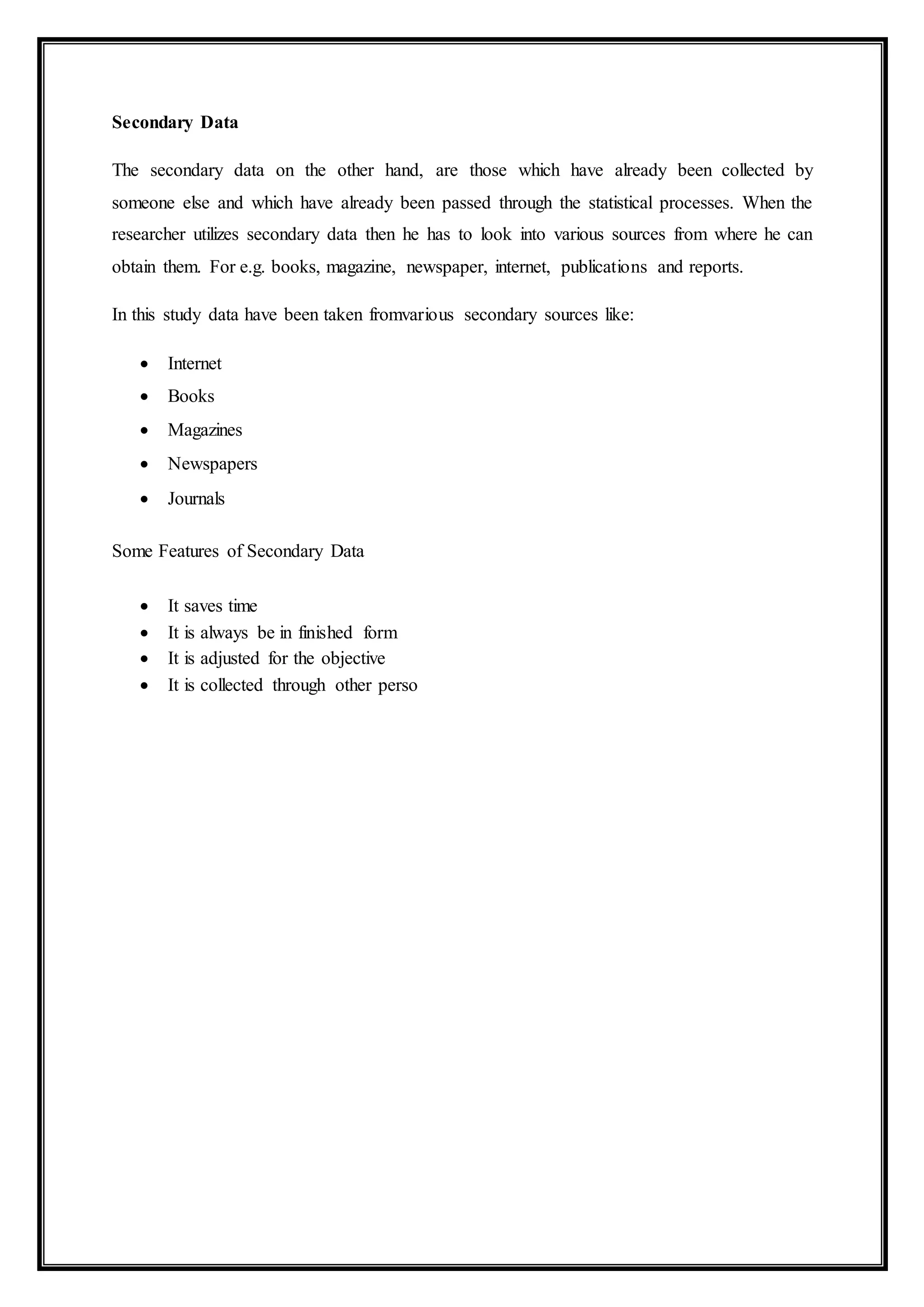 Secondary Data
The secondary data on the other hand, are those which have already been collected by
someone else and which have already been passed through the statistical processes. When the
researcher utilizes secondary data then he has to look into various sources from where he can
obtain them. For e.g. books, magazine, newspaper, internet, publications and reports.
In this study data have been taken fromvarious secondary sources like:
 Internet
 Books
 Magazines
 Newspapers
 Journals
Some Features of Secondary Data
 It saves time
 It is always be in finished form
 It is adjusted for the objective
 It is collected through other perso
 