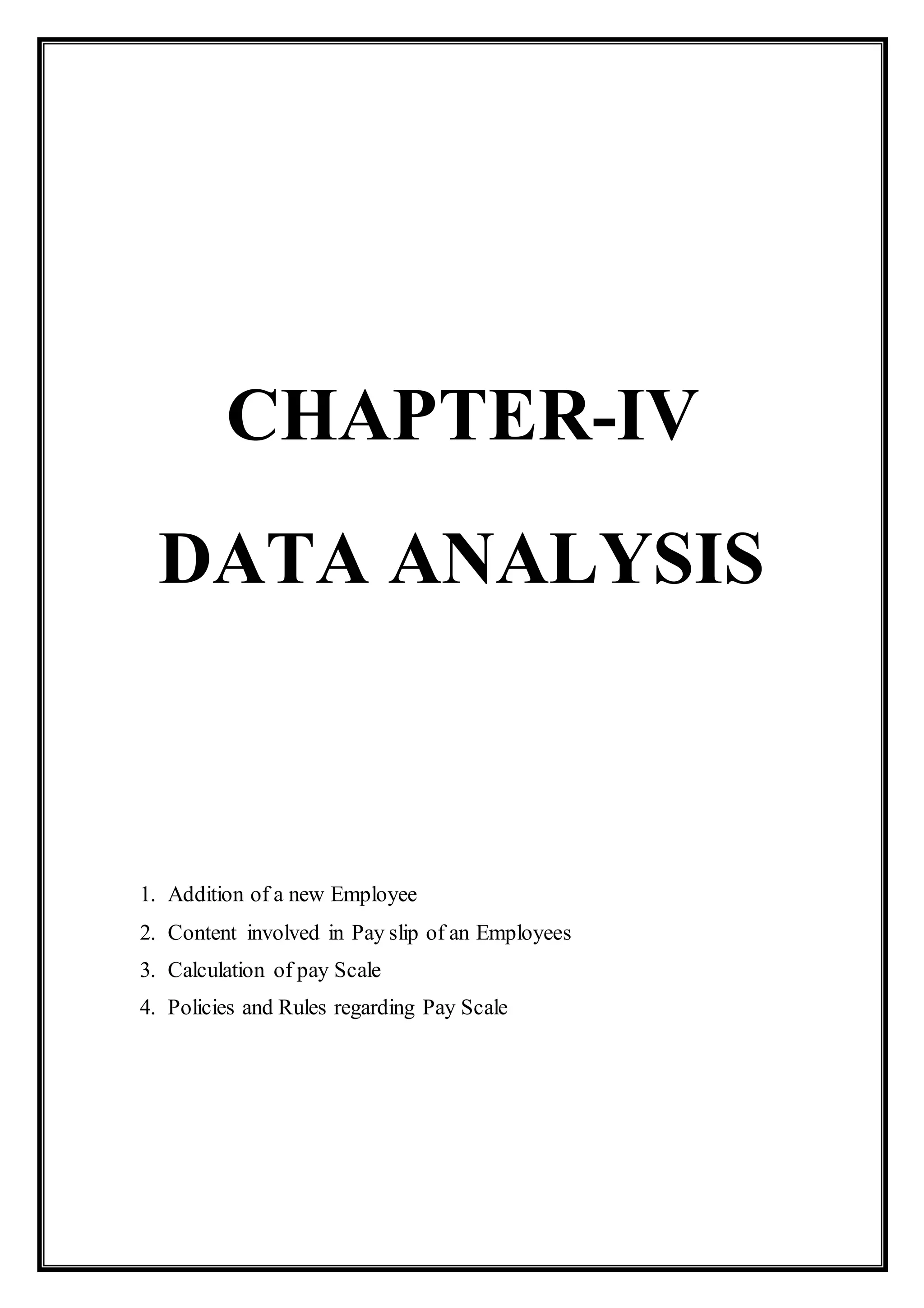 CHAPTER-IV
DATA ANALYSIS
1. Addition of a new Employee
2. Content involved in Pay slip of an Employees
3. Calculation of pay Scale
4. Policies and Rules regarding Pay Scale
 