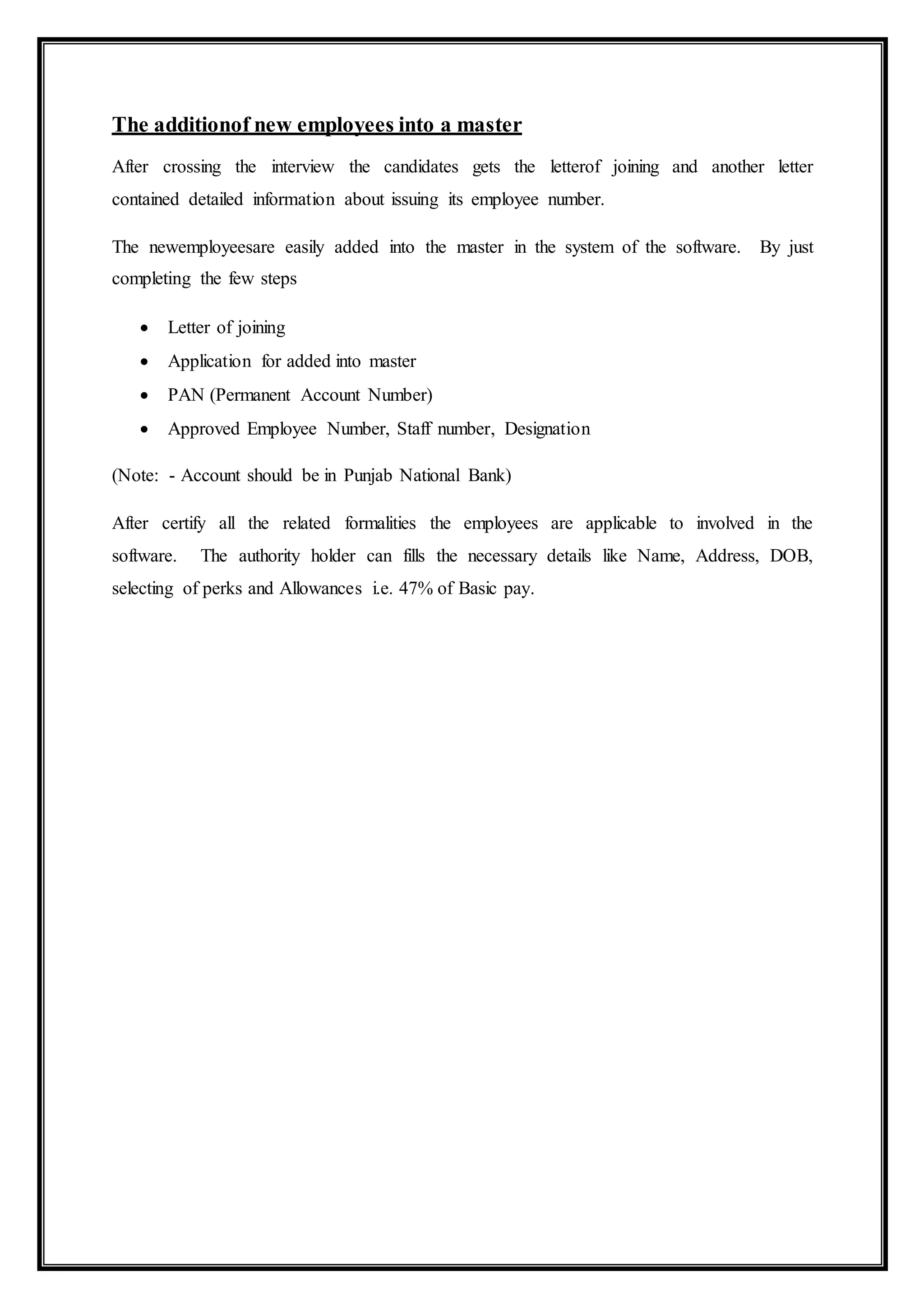 The additionof new employees into a master
After crossing the interview the candidates gets the letterof joining and another letter
contained detailed information about issuing its employee number.
The newemployeesare easily added into the master in the system of the software. By just
completing the few steps
 Letter of joining
 Application for added into master
 PAN (Permanent Account Number)
 Approved Employee Number, Staff number, Designation
(Note: - Account should be in Punjab National Bank)
After certify all the related formalities the employees are applicable to involved in the
software. The authority holder can fills the necessary details like Name, Address, DOB,
selecting of perks and Allowances i.e. 47% of Basic pay.
 