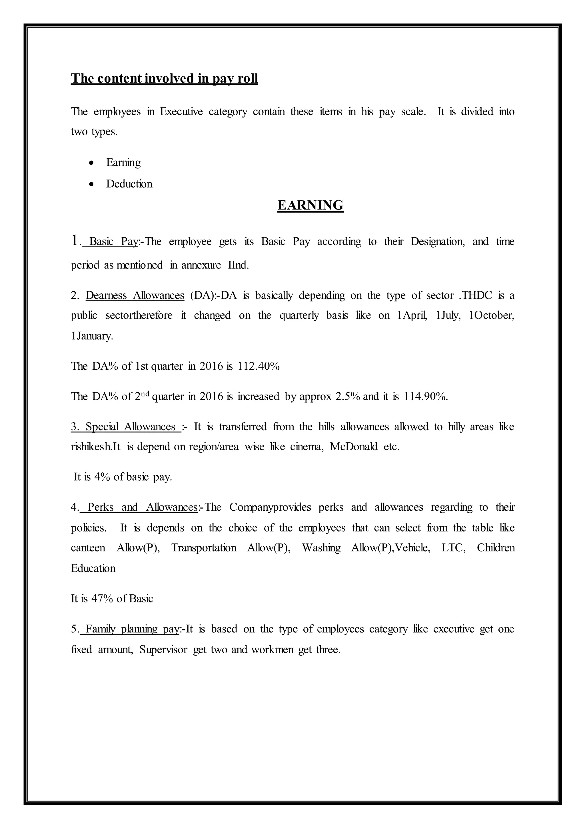 The content involved in pay roll
The employees in Executive category contain these items in his pay scale. It is divided into
two types.
 Earning
 Deduction
EARNING
1. Basic Pay:-The employee gets its Basic Pay according to their Designation, and time
period as mentioned in annexure IInd.
2. Dearness Allowances (DA):-DA is basically depending on the type of sector .THDC is a
public sectortherefore it changed on the quarterly basis like on 1April, 1July, 1October,
1January.
The DA% of 1st quarter in 2016 is 112.40%
The DA% of 2nd quarter in 2016 is increased by approx 2.5% and it is 114.90%.
3. Special Allowances :- It is transferred from the hills allowances allowed to hilly areas like
rishikesh.It is depend on region/area wise like cinema, McDonald etc.
It is 4% of basic pay.
4. Perks and Allowances:-The Companyprovides perks and allowances regarding to their
policies. It is depends on the choice of the employees that can select from the table like
canteen Allow(P), Transportation Allow(P), Washing Allow(P),Vehicle, LTC, Children
Education
It is 47% of Basic
5. Family planning pay:-It is based on the type of employees category like executive get one
fixed amount, Supervisor get two and workmen get three.
 