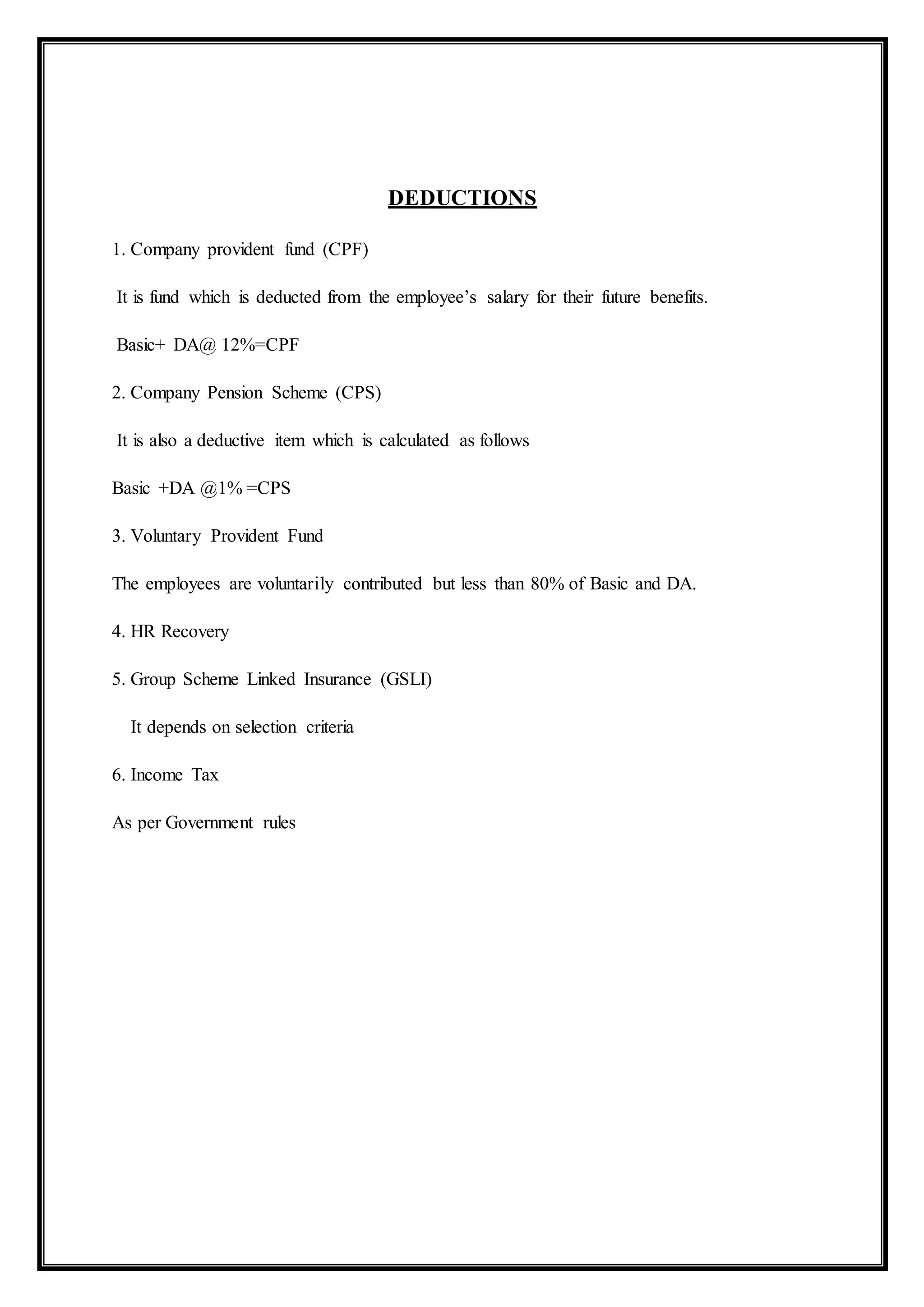 DEDUCTIONS
1. Company provident fund (CPF)
It is fund which is deducted from the employee’s salary for their future benefits.
Basic+ DA@ 12%=CPF
2. Company Pension Scheme (CPS)
It is also a deductive item which is calculated as follows
Basic +DA @1% =CPS
3. Voluntary Provident Fund
The employees are voluntarily contributed but less than 80% of Basic and DA.
4. HR Recovery
5. Group Scheme Linked Insurance (GSLI)
It depends on selection criteria
6. Income Tax
As per Government rules
 