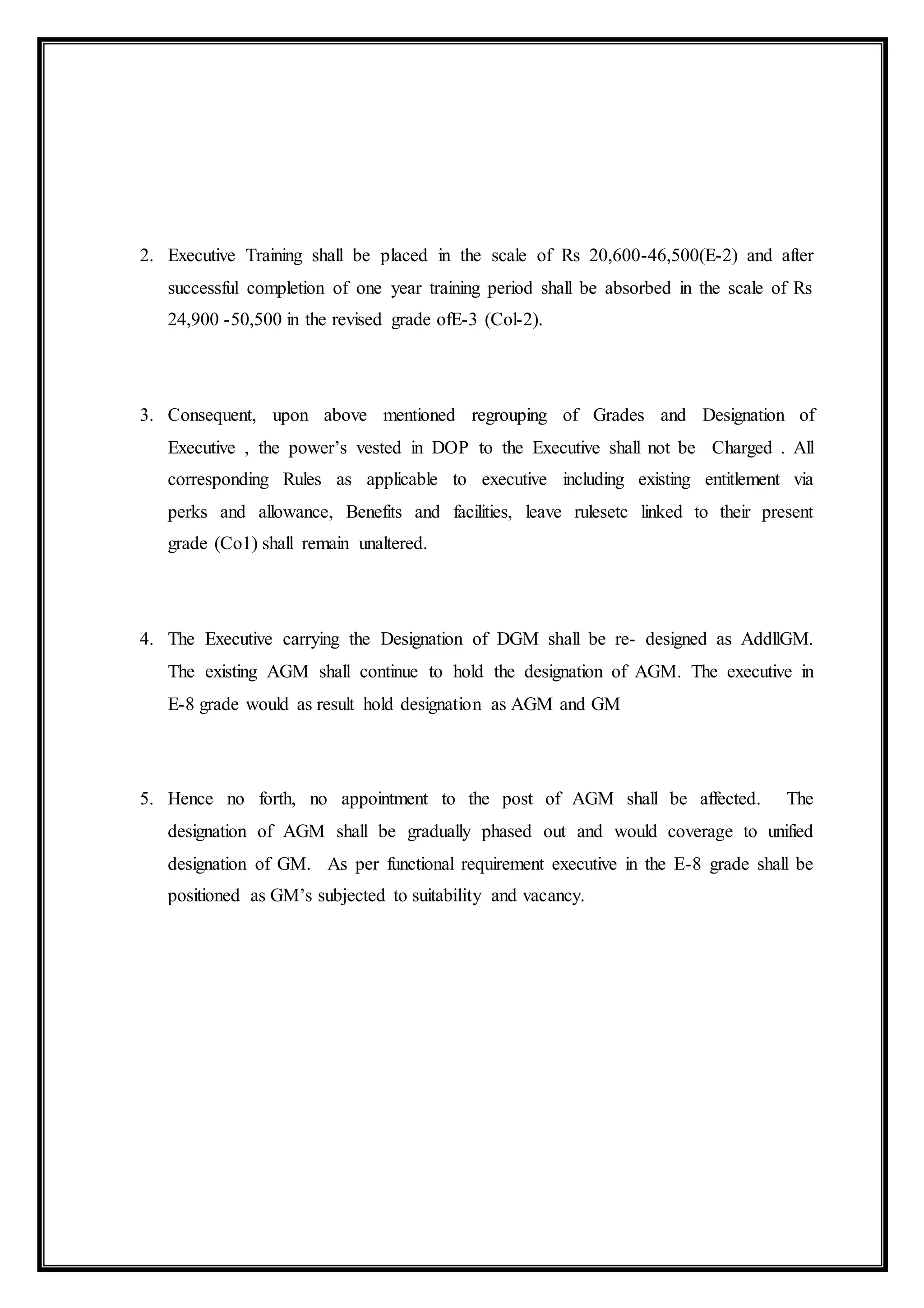 2. Executive Training shall be placed in the scale of Rs 20,600-46,500(E-2) and after
successful completion of one year training period shall be absorbed in the scale of Rs
24,900 -50,500 in the revised grade ofE-3 (Col-2).
3. Consequent, upon above mentioned regrouping of Grades and Designation of
Executive , the power’s vested in DOP to the Executive shall not be Charged . All
corresponding Rules as applicable to executive including existing entitlement via
perks and allowance, Benefits and facilities, leave rulesetc linked to their present
grade (Co1) shall remain unaltered.
4. The Executive carrying the Designation of DGM shall be re- designed as AddllGM.
The existing AGM shall continue to hold the designation of AGM. The executive in
E-8 grade would as result hold designation as AGM and GM
5. Hence no forth, no appointment to the post of AGM shall be affected. The
designation of AGM shall be gradually phased out and would coverage to unified
designation of GM. As per functional requirement executive in the E-8 grade shall be
positioned as GM’s subjected to suitability and vacancy.
 