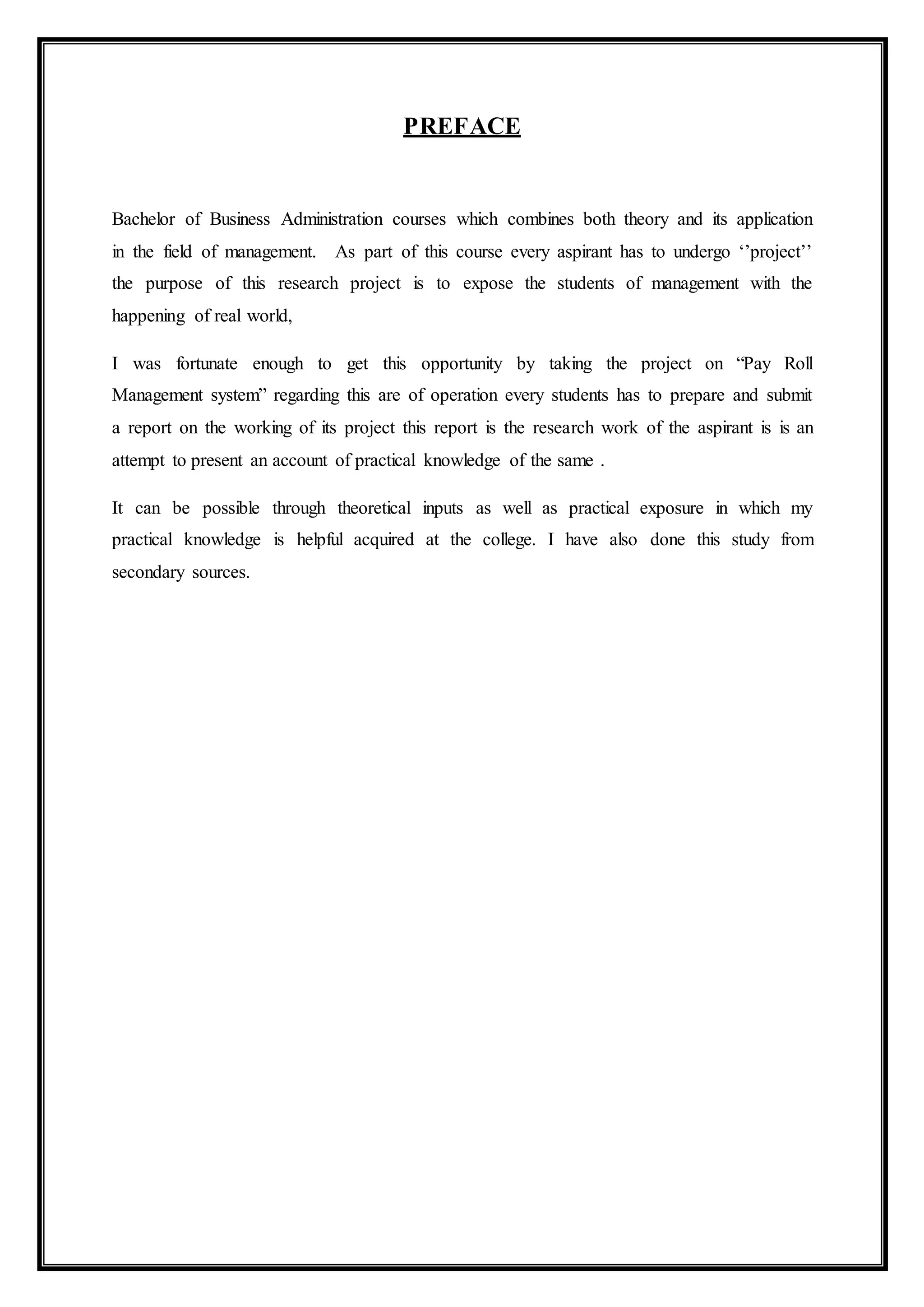PREFACE
Bachelor of Business Administration courses which combines both theory and its application
in the field of management. As part of this course every aspirant has to undergo ‘’project’’
the purpose of this research project is to expose the students of management with the
happening of real world,
I was fortunate enough to get this opportunity by taking the project on “Pay Roll
Management system” regarding this are of operation every students has to prepare and submit
a report on the working of its project this report is the research work of the aspirant is is an
attempt to present an account of practical knowledge of the same .
It can be possible through theoretical inputs as well as practical exposure in which my
practical knowledge is helpful acquired at the college. I have also done this study from
secondary sources.
 
