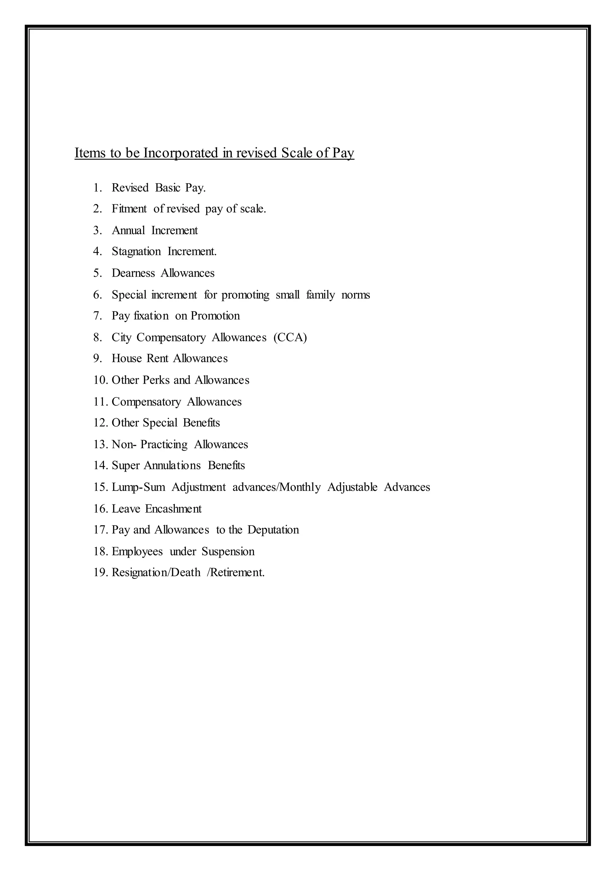 Items to be Incorporated in revised Scale of Pay
1. Revised Basic Pay.
2. Fitment of revised pay of scale.
3. Annual Increment
4. Stagnation Increment.
5. Dearness Allowances
6. Special increment for promoting small family norms
7. Pay fixation on Promotion
8. City Compensatory Allowances (CCA)
9. House Rent Allowances
10. Other Perks and Allowances
11. Compensatory Allowances
12. Other Special Benefits
13. Non- Practicing Allowances
14. Super Annulations Benefits
15. Lump-Sum Adjustment advances/Monthly Adjustable Advances
16. Leave Encashment
17. Pay and Allowances to the Deputation
18. Employees under Suspension
19. Resignation/Death /Retirement.
 