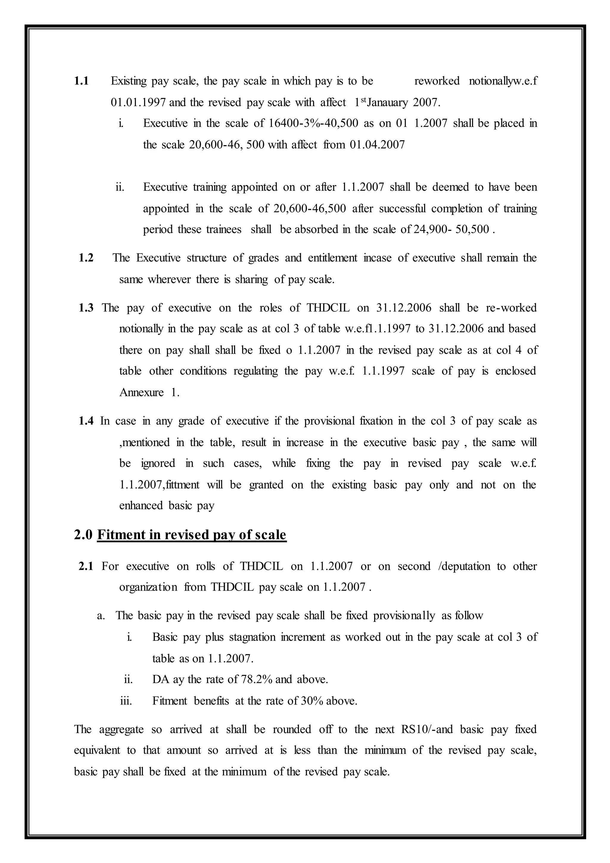 1.1 Existing pay scale, the pay scale in which pay is to be reworked notionallyw.e.f
01.01.1997 and the revised pay scale with affect 1stJanauary 2007.
i. Executive in the scale of 16400-3%-40,500 as on 01 1.2007 shall be placed in
the scale 20,600-46, 500 with affect from 01.04.2007
ii. Executive training appointed on or after 1.1.2007 shall be deemed to have been
appointed in the scale of 20,600-46,500 after successful completion of training
period these trainees shall be absorbed in the scale of 24,900- 50,500 .
1.2 The Executive structure of grades and entitlement incase of executive shall remain the
same wherever there is sharing of pay scale.
1.3 The pay of executive on the roles of THDCIL on 31.12.2006 shall be re-worked
notionally in the pay scale as at col 3 of table w.e.f1.1.1997 to 31.12.2006 and based
there on pay shall shall be fixed o 1.1.2007 in the revised pay scale as at col 4 of
table other conditions regulating the pay w.e.f. 1.1.1997 scale of pay is enclosed
Annexure 1.
1.4 In case in any grade of executive if the provisional fixation in the col 3 of pay scale as
,mentioned in the table, result in increase in the executive basic pay , the same will
be ignored in such cases, while fixing the pay in revised pay scale w.e.f.
1.1.2007,fittment will be granted on the existing basic pay only and not on the
enhanced basic pay
2.0 Fitment in revised pay of scale
2.1 For executive on rolls of THDCIL on 1.1.2007 or on second /deputation to other
organization from THDCIL pay scale on 1.1.2007 .
a. The basic pay in the revised pay scale shall be fixed provisionally as follow
i. Basic pay plus stagnation increment as worked out in the pay scale at col 3 of
table as on 1.1.2007.
ii. DA ay the rate of 78.2% and above.
iii. Fitment benefits at the rate of 30% above.
The aggregate so arrived at shall be rounded off to the next RS10/-and basic pay fixed
equivalent to that amount so arrived at is less than the minimum of the revised pay scale,
basic pay shall be fixed at the minimum of the revised pay scale.
 