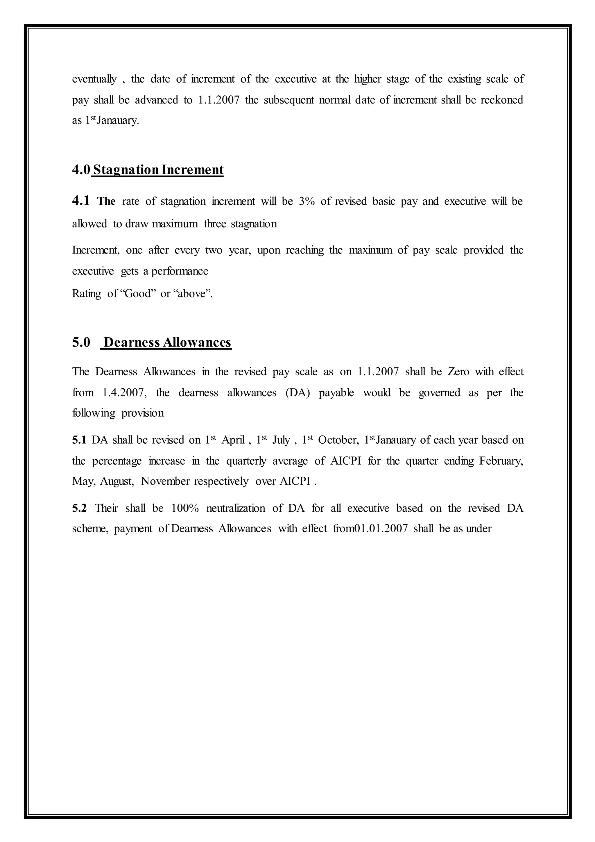 eventually , the date of increment of the executive at the higher stage of the existing scale of
pay shall be advanced to 1.1.2007 the subsequent normal date of increment shall be reckoned
as 1stJanauary.
4.0 StagnationIncrement
4.1 The rate of stagnation increment will be 3% of revised basic pay and executive will be
allowed to draw maximum three stagnation
Increment, one after every two year, upon reaching the maximum of pay scale provided the
executive gets a performance
Rating of “Good” or “above”.
5.0 Dearness Allowances
The Dearness Allowances in the revised pay scale as on 1.1.2007 shall be Zero with effect
from 1.4.2007, the dearness allowances (DA) payable would be governed as per the
following provision
5.1 DA shall be revised on 1st April , 1st July , 1st October, 1stJanauary of each year based on
the percentage increase in the quarterly average of AICPI for the quarter ending February,
May, August, November respectively over AICPI .
5.2 Their shall be 100% neutralization of DA for all executive based on the revised DA
scheme, payment of Dearness Allowances with effect from01.01.2007 shall be as under
 