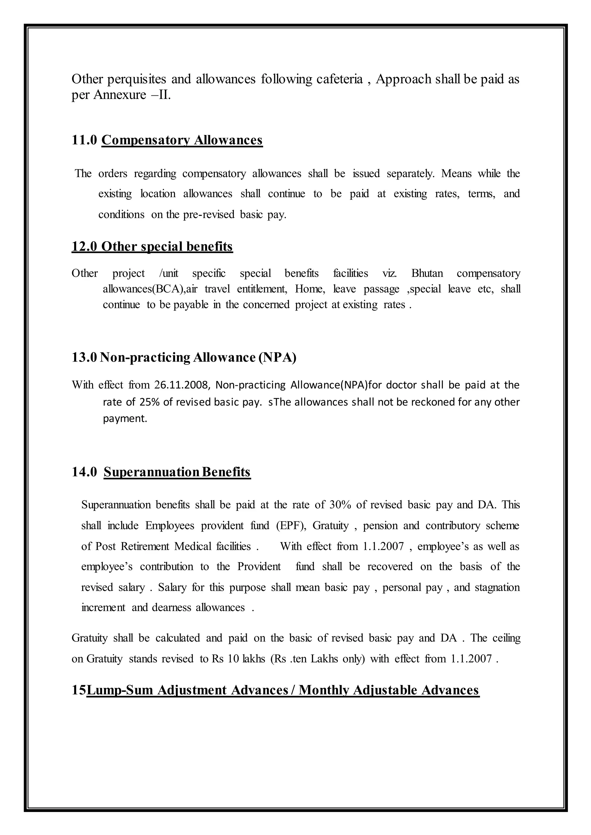 Other perquisites and allowances following cafeteria , Approach shall be paid as
per Annexure –II.
11.0 Compensatory Allowances
The orders regarding compensatory allowances shall be issued separately. Means while the
existing location allowances shall continue to be paid at existing rates, terms, and
conditions on the pre-revised basic pay.
12.0 Other special benefits
Other project /unit specific special benefits facilities viz. Bhutan compensatory
allowances(BCA),air travel entitlement, Home, leave passage ,special leave etc, shall
continue to be payable in the concerned project at existing rates .
13.0 Non-practicing Allowance (NPA)
With effect from 26.11.2008, Non-practicing Allowance(NPA)for doctor shall be paid at the
rate of 25% of revised basic pay. sThe allowances shall not be reckoned for any other
payment.
14.0 SuperannuationBenefits
Superannuation benefits shall be paid at the rate of 30% of revised basic pay and DA. This
shall include Employees provident fund (EPF), Gratuity , pension and contributory scheme
of Post Retirement Medical facilities . With effect from 1.1.2007 , employee’s as well as
employee’s contribution to the Provident fund shall be recovered on the basis of the
revised salary . Salary for this purpose shall mean basic pay , personal pay , and stagnation
increment and dearness allowances .
Gratuity shall be calculated and paid on the basic of revised basic pay and DA . The ceiling
on Gratuity stands revised to Rs 10 lakhs (Rs .ten Lakhs only) with effect from 1.1.2007 .
15Lump-Sum Adjustment Advances / Monthly Adjustable Advances
 