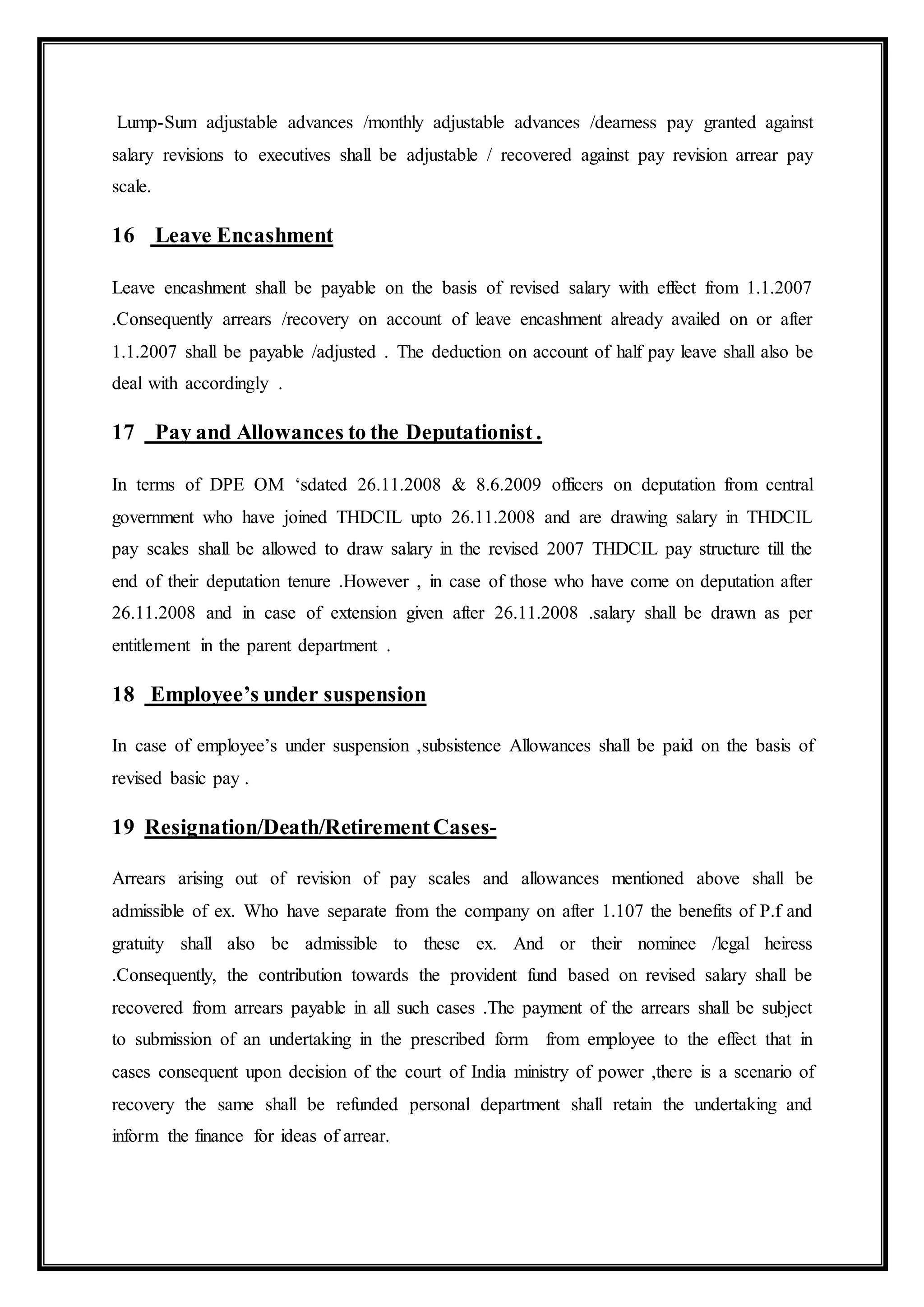 Lump-Sum adjustable advances /monthly adjustable advances /dearness pay granted against
salary revisions to executives shall be adjustable / recovered against pay revision arrear pay
scale.
16 Leave Encashment
Leave encashment shall be payable on the basis of revised salary with effect from 1.1.2007
.Consequently arrears /recovery on account of leave encashment already availed on or after
1.1.2007 shall be payable /adjusted . The deduction on account of half pay leave shall also be
deal with accordingly .
17 Pay and Allowances to the Deputationist .
In terms of DPE OM ‘sdated 26.11.2008 & 8.6.2009 officers on deputation from central
government who have joined THDCIL upto 26.11.2008 and are drawing salary in THDCIL
pay scales shall be allowed to draw salary in the revised 2007 THDCIL pay structure till the
end of their deputation tenure .However , in case of those who have come on deputation after
26.11.2008 and in case of extension given after 26.11.2008 .salary shall be drawn as per
entitlement in the parent department .
18 Employee’s under suspension
In case of employee’s under suspension ,subsistence Allowances shall be paid on the basis of
revised basic pay .
19 Resignation/Death/RetirementCases-
Arrears arising out of revision of pay scales and allowances mentioned above shall be
admissible of ex. Who have separate from the company on after 1.107 the benefits of P.f and
gratuity shall also be admissible to these ex. And or their nominee /legal heiress
.Consequently, the contribution towards the provident fund based on revised salary shall be
recovered from arrears payable in all such cases .The payment of the arrears shall be subject
to submission of an undertaking in the prescribed form from employee to the effect that in
cases consequent upon decision of the court of India ministry of power ,there is a scenario of
recovery the same shall be refunded personal department shall retain the undertaking and
inform the finance for ideas of arrear.
 