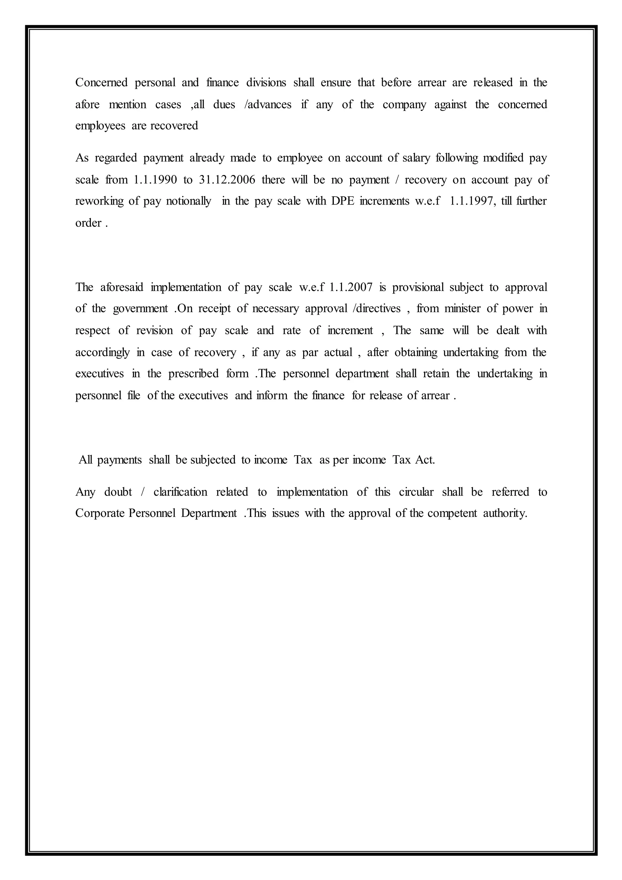 Concerned personal and finance divisions shall ensure that before arrear are released in the
afore mention cases ,all dues /advances if any of the company against the concerned
employees are recovered
As regarded payment already made to employee on account of salary following modified pay
scale from 1.1.1990 to 31.12.2006 there will be no payment / recovery on account pay of
reworking of pay notionally in the pay scale with DPE increments w.e.f 1.1.1997, till further
order .
The aforesaid implementation of pay scale w.e.f 1.1.2007 is provisional subject to approval
of the government .On receipt of necessary approval /directives , from minister of power in
respect of revision of pay scale and rate of increment , The same will be dealt with
accordingly in case of recovery , if any as par actual , after obtaining undertaking from the
executives in the prescribed form .The personnel department shall retain the undertaking in
personnel file of the executives and inform the finance for release of arrear .
All payments shall be subjected to income Tax as per income Tax Act.
Any doubt / clarification related to implementation of this circular shall be referred to
Corporate Personnel Department .This issues with the approval of the competent authority.
 