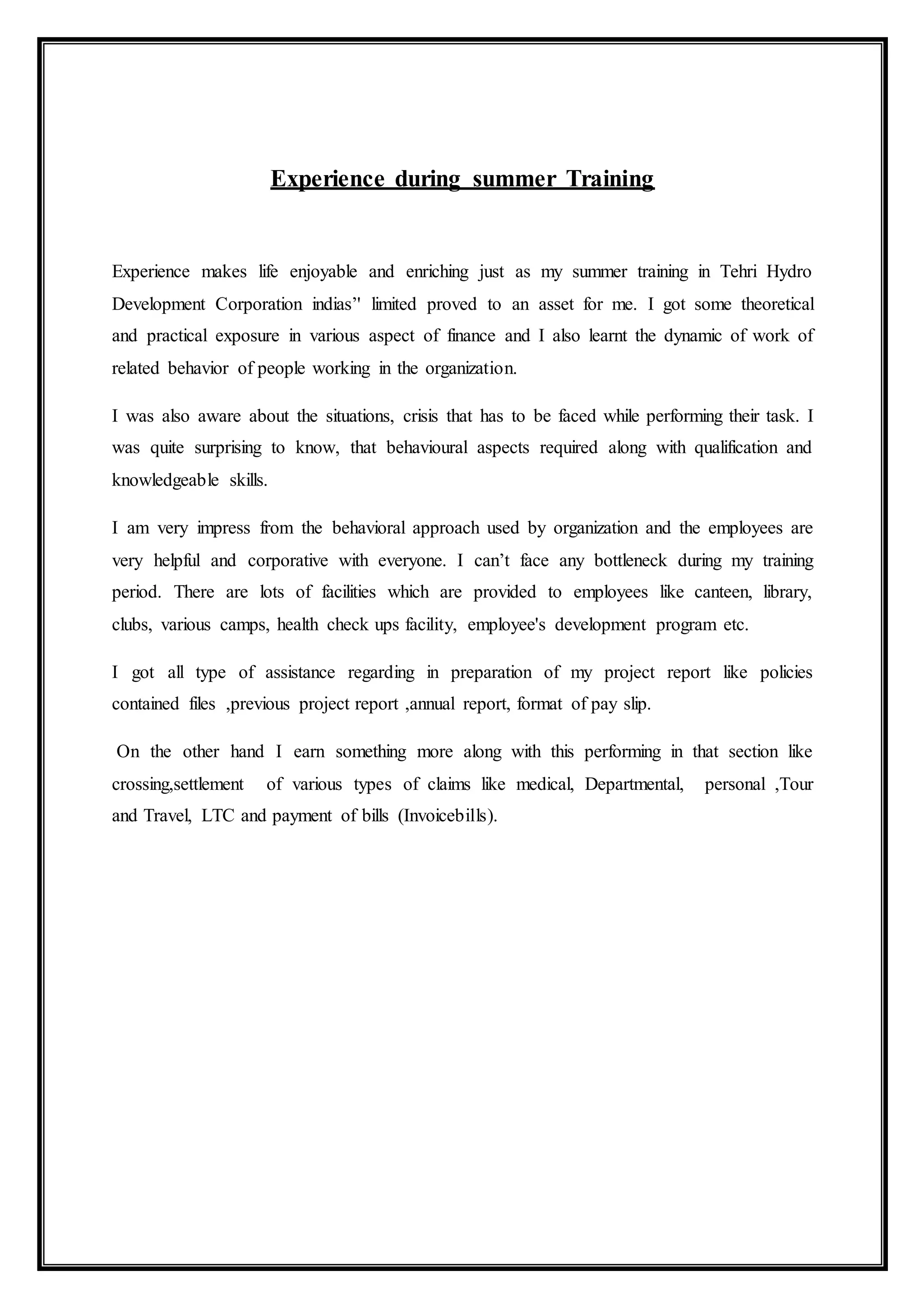 Experience during summer Training
Experience makes life enjoyable and enriching just as my summer training in Tehri Hydro
Development Corporation indias’' limited proved to an asset for me. I got some theoretical
and practical exposure in various aspect of finance and I also learnt the dynamic of work of
related behavior of people working in the organization.
I was also aware about the situations, crisis that has to be faced while performing their task. I
was quite surprising to know, that behavioural aspects required along with qualification and
knowledgeable skills.
I am very impress from the behavioral approach used by organization and the employees are
very helpful and corporative with everyone. I can’t face any bottleneck during my training
period. There are lots of facilities which are provided to employees like canteen, library,
clubs, various camps, health check ups facility, employee's development program etc.
I got all type of assistance regarding in preparation of my project report like policies
contained files ,previous project report ,annual report, format of pay slip.
On the other hand I earn something more along with this performing in that section like
crossing,settlement of various types of claims like medical, Departmental, personal ,Tour
and Travel, LTC and payment of bills (Invoicebills).
 