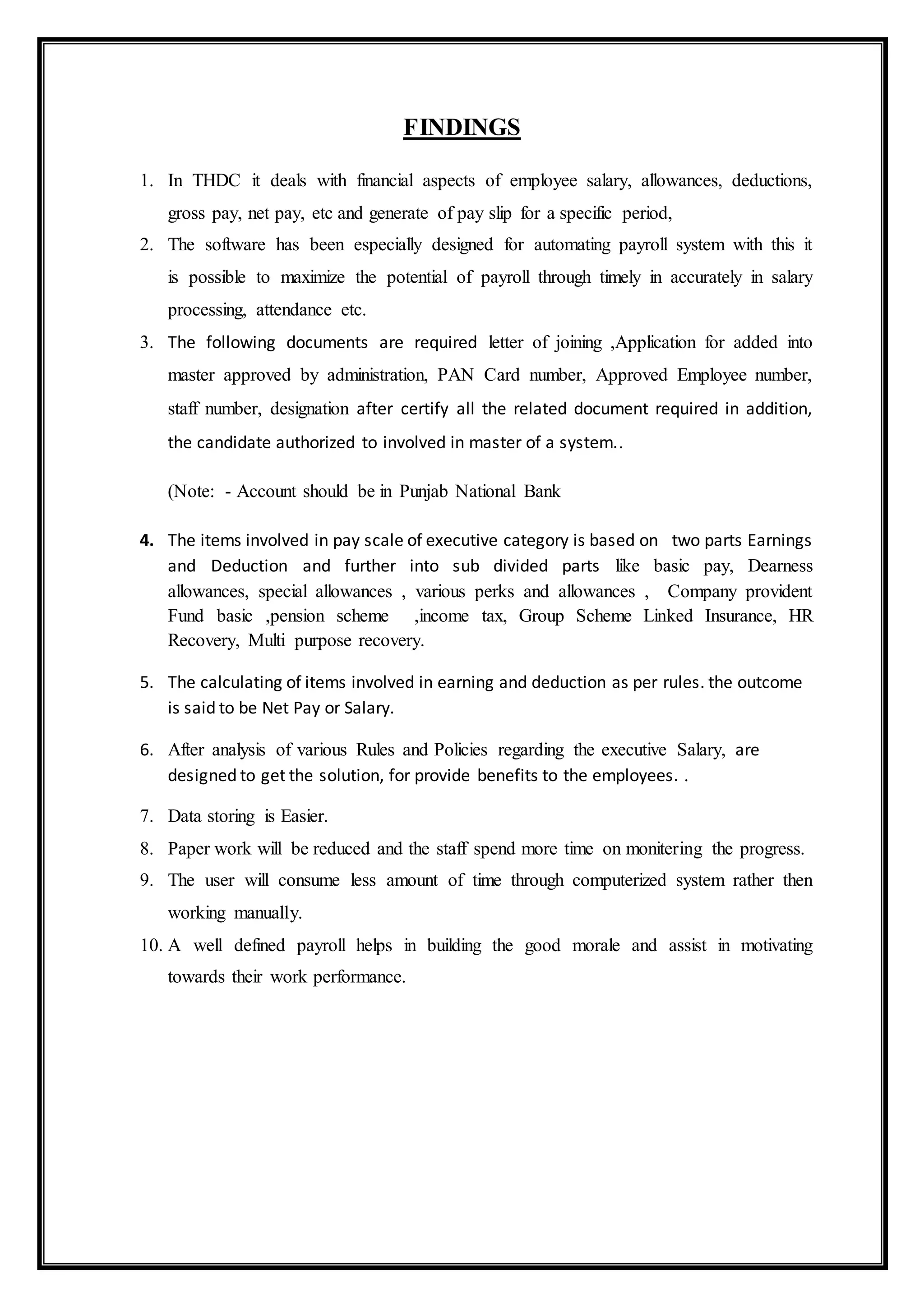 FINDINGS
1. In THDC it deals with financial aspects of employee salary, allowances, deductions,
gross pay, net pay, etc and generate of pay slip for a specific period,
2. The software has been especially designed for automating payroll system with this it
is possible to maximize the potential of payroll through timely in accurately in salary
processing, attendance etc.
3. The following documents are required letter of joining ,Application for added into
master approved by administration, PAN Card number, Approved Employee number,
staff number, designation after certify all the related document required in addition,
the candidate authorized to involved in master of a system..
(Note: - Account should be in Punjab National Bank
4. The items involved in pay scale of executive category is based on two parts Earnings
and Deduction and further into sub divided parts like basic pay, Dearness
allowances, special allowances , various perks and allowances , Company provident
Fund basic ,pension scheme ,income tax, Group Scheme Linked Insurance, HR
Recovery, Multi purpose recovery.
5. The calculating of items involved in earning and deduction as per rules. the outcome
is said to be Net Pay or Salary.
6. After analysis of various Rules and Policies regarding the executive Salary, are
designed to get the solution, for provide benefits to the employees. .
7. Data storing is Easier.
8. Paper work will be reduced and the staff spend more time on monitering the progress.
9. The user will consume less amount of time through computerized system rather then
working manually.
10. A well defined payroll helps in building the good morale and assist in motivating
towards their work performance.
 