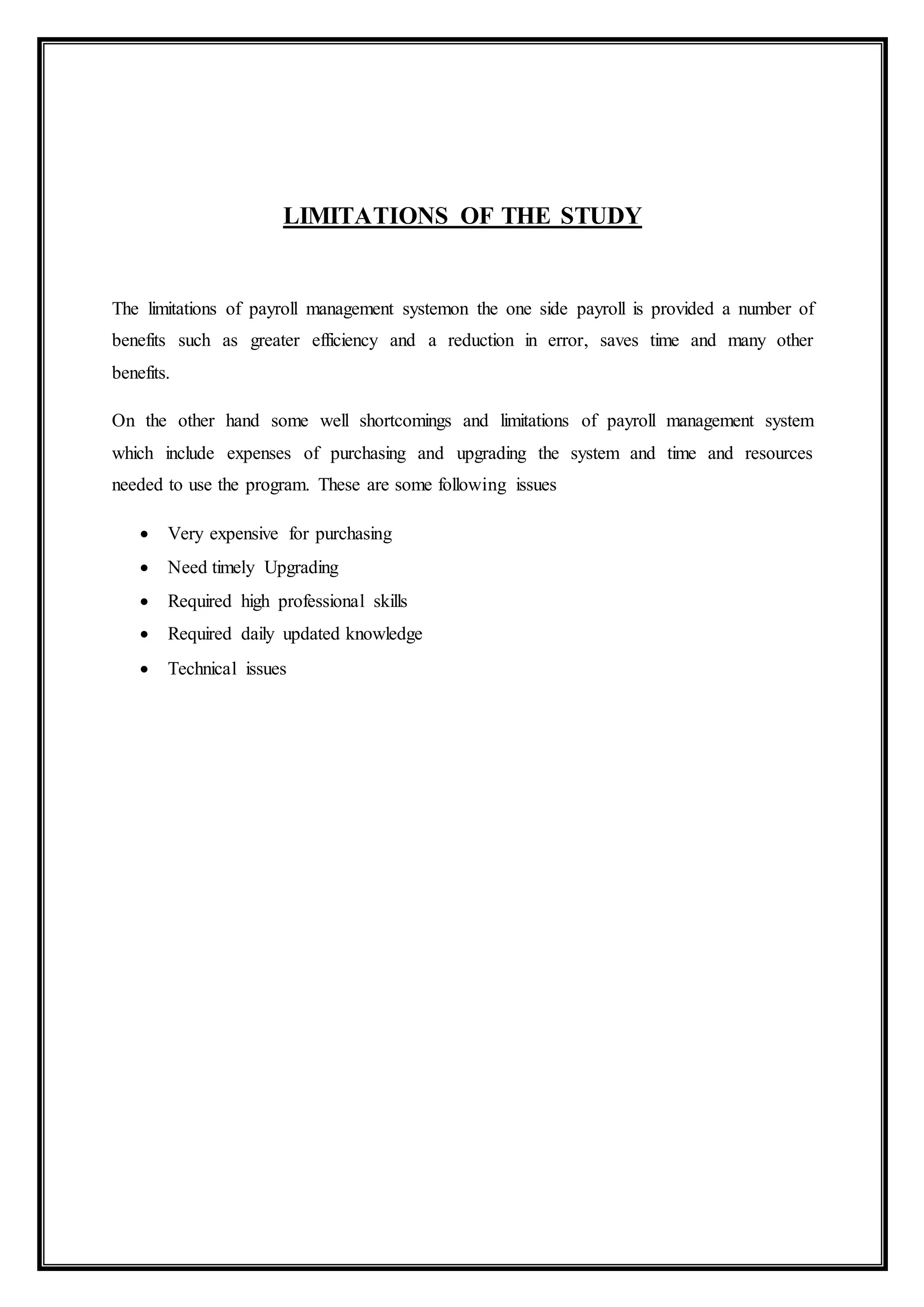 LIMITATIONS OF THE STUDY
The limitations of payroll management systemon the one side payroll is provided a number of
benefits such as greater efficiency and a reduction in error, saves time and many other
benefits.
On the other hand some well shortcomings and limitations of payroll management system
which include expenses of purchasing and upgrading the system and time and resources
needed to use the program. These are some following issues
 Very expensive for purchasing
 Need timely Upgrading
 Required high professional skills
 Required daily updated knowledge
 Technical issues
 