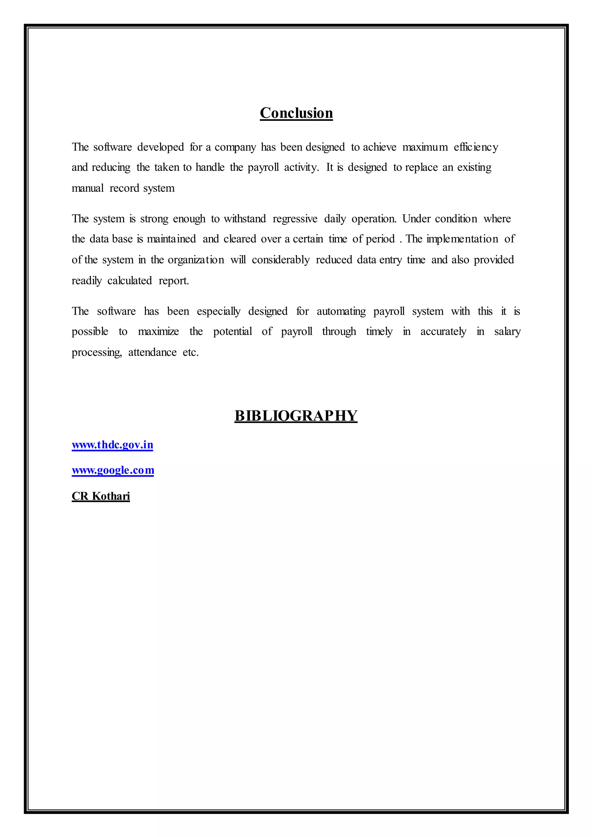 Conclusion
The software developed for a company has been designed to achieve maximum efficiency
and reducing the taken to handle the payroll activity. It is designed to replace an existing
manual record system
The system is strong enough to withstand regressive daily operation. Under condition where
the data base is maintained and cleared over a certain time of period . The implementation of
of the system in the organization will considerably reduced data entry time and also provided
readily calculated report.
The software has been especially designed for automating payroll system with this it is
possible to maximize the potential of payroll through timely in accurately in salary
processing, attendance etc.
BIBLIOGRAPHY
www.thdc.gov.in
www.google.com
CR Kothari
 