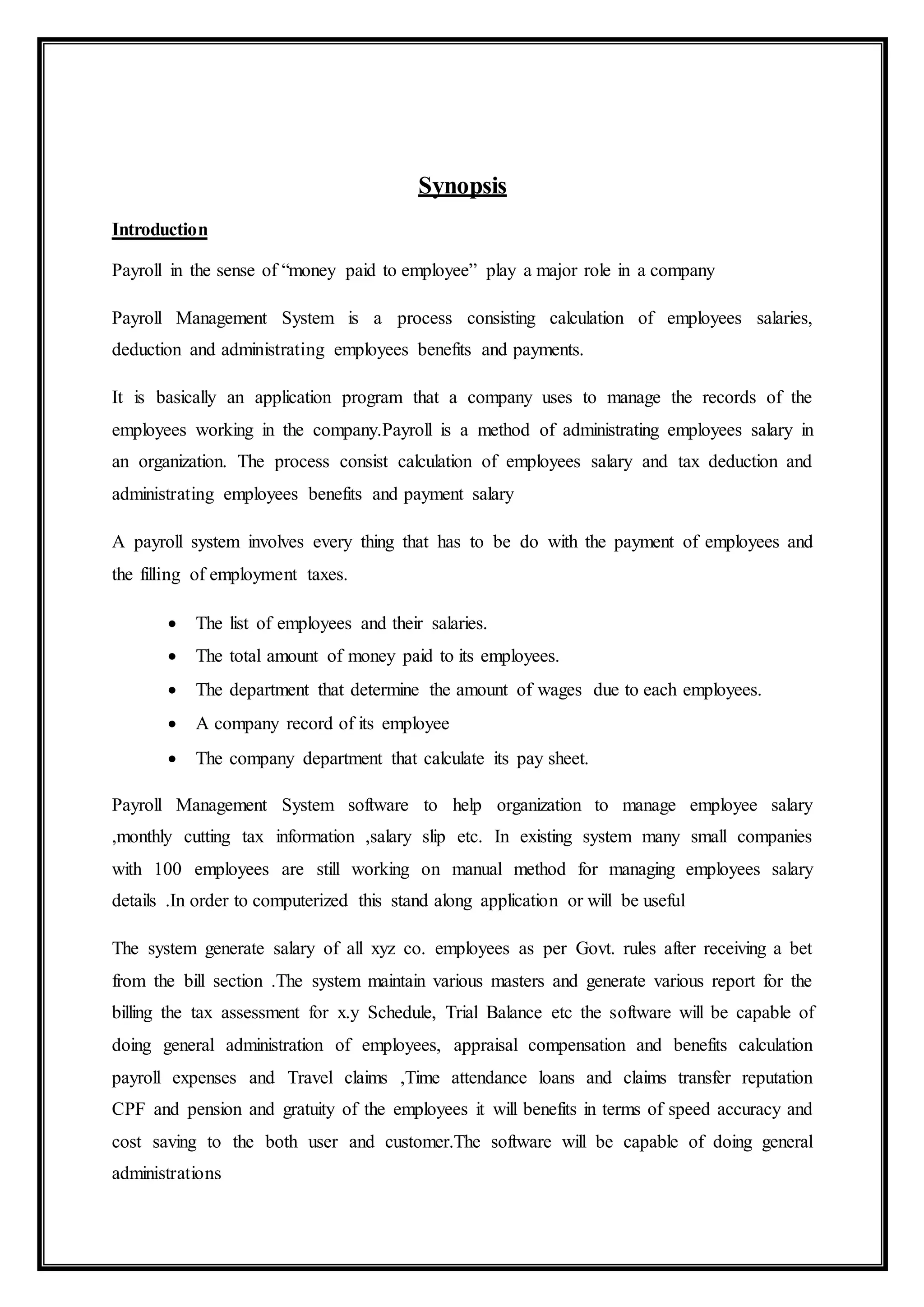 Synopsis
Introduction
Payroll in the sense of “money paid to employee” play a major role in a company
Payroll Management System is a process consisting calculation of employees salaries,
deduction and administrating employees benefits and payments.
It is basically an application program that a company uses to manage the records of the
employees working in the company.Payroll is a method of administrating employees salary in
an organization. The process consist calculation of employees salary and tax deduction and
administrating employees benefits and payment salary
A payroll system involves every thing that has to be do with the payment of employees and
the filling of employment taxes.
 The list of employees and their salaries.
 The total amount of money paid to its employees.
 The department that determine the amount of wages due to each employees.
 A company record of its employee
 The company department that calculate its pay sheet.
Payroll Management System software to help organization to manage employee salary
,monthly cutting tax information ,salary slip etc. In existing system many small companies
with 100 employees are still working on manual method for managing employees salary
details .In order to computerized this stand along application or will be useful
The system generate salary of all xyz co. employees as per Govt. rules after receiving a bet
from the bill section .The system maintain various masters and generate various report for the
billing the tax assessment for x.y Schedule, Trial Balance etc the software will be capable of
doing general administration of employees, appraisal compensation and benefits calculation
payroll expenses and Travel claims ,Time attendance loans and claims transfer reputation
CPF and pension and gratuity of the employees it will benefits in terms of speed accuracy and
cost saving to the both user and customer.The software will be capable of doing general
administrations
 