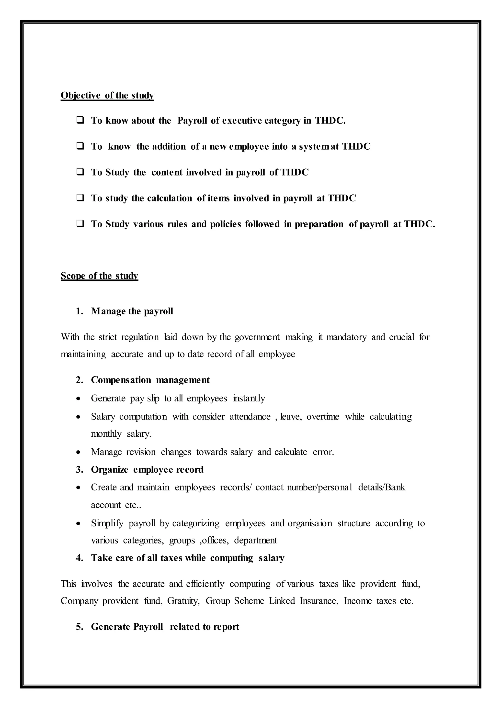 Objective of the study
 To know about the Payroll of executive category in THDC.
 To know the addition of a new employee into a systemat THDC
 To Study the content involved in payroll of THDC
 To study the calculation of items involved in payroll at THDC
 To Study various rules and policies followed in preparation of payroll at THDC.
Scope of the study
1. Manage the payroll
With the strict regulation laid down by the government making it mandatory and crucial for
maintaining accurate and up to date record of all employee
2. Compensation management
 Generate pay slip to all employees instantly
 Salary computation with consider attendance , leave, overtime while calculating
monthly salary.
 Manage revision changes towards salary and calculate error.
3. Organize employee record
 Create and maintain employees records/ contact number/personal details/Bank
account etc..
 Simplify payroll by categorizing employees and organisaion structure according to
various categories, groups ,offices, department
4. Take care of all taxes while computing salary
This involves the accurate and efficiently computing of various taxes like provident fund,
Company provident fund, Gratuity, Group Scheme Linked Insurance, Income taxes etc.
5. Generate Payroll related to report
 