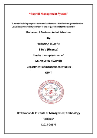 “Payroll Management System”
Summer Training Report submittedtoHemwati NandanBahuguna Garhwal
University inPartial fulfillmentof the requirement for the awardof
Bachelor of Business Administration
By
PRIYANKA SELWAN
BBA V (Finance)
Under the supervision of
Mr.NAVEEN DWIVEDI
Department of management studies
OIMT
Omkarananda Institute of Management Technology
Rishikesh
(2014-2017)
 