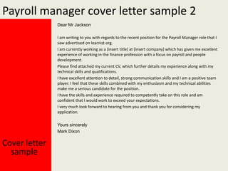 Payroll manager cover letter sample 2
Dear Mr Jackson
I am writing to you with regards to the recent position for the Payroll Manager role that I
saw advertised on learnist.org.
I am currently working as a (insert title) at (insert company) which has given me excellent
experience of working in the finance profession with a focus on payroll and people
development.
Please find attached my current CV, which further details my experience along with my
technical skills and qualifications.
I have excellent attention to detail, strong communication skills and I am a positive team
player. I feel that these skills combined with my enthusiasm and my technical abilities
make me a serious candidate for the position.
I have the skills and experience required to competently take on this role and am
confident that I would work to exceed your expectations.
I very much look forward to hearing from you and thank you for considering my
application.
Yours sincerely
Mark Dixon

Cover letter
sample

 