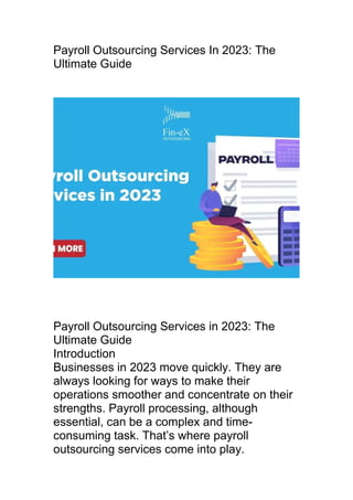 Payroll Outsourcing Services In 2023: The
Ultimate Guide
Payroll Outsourcing Services in 2023: The
Ultimate Guide
Introduction
Businesses in 2023 move quickly. They are
always looking for ways to make their
operations smoother and concentrate on their
strengths. Payroll processing, although
essential, can be a complex and time-
consuming task. That’s where payroll
outsourcing services come into play.
 