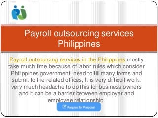 Payroll outsourcing services in the Philippines mostly
take much time because of labor rules which consider
Philippines government, need to fill many forms and
submit to the related offices, It is very difficult work,
very much headache to do this for business owners
and it can be a barrier between employer and
employee relationship.
Payroll outsourcing services
Philippines
 