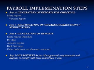 17
PAYROLL IMPLEMENATION STEPS
 Step 6- GENERATION OF REPORTS FOR CHECKING-
- Salary register
- Variance Report
 Step 7 -RECTIFICATION OF MISTAKES/CORRECTIONS /
MODIFICATION
 Step 8 -GENERATION OF REPORTS
- Salary register (Monthly)
- Pay slips
- Advance register
- Bank Statement
- Other deductions and allowance statement
 Step 9-MIS REPORTS-As per Management’s requirements and
Reports to comply with local authorities, if any.
 