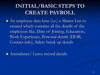 8
INITIAL/BASIC STEPS TO
CREATE PAYROLL
 An employee data base (i.e.) a Master List to
created which contains all the details of the
employees like, Date of Joining, Education,
Work Experience, Personal details (DOB,
Contact info), Salary break up details
 Attendance/ Leave record details
 