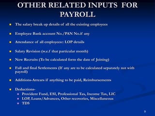 9
OTHER RELATED INPUTS FOR
PAYROLL
 The salary break up details of all the existing employees
 Employee Bank account No./PAN No.if any
 Attendance of all employees:: LOP details
 Salary Revision (w.e.f that particular month)
 New Recruits (To be calculated form the date of Joining)
 Full and final Settlements (If any are to be calculated separately not with
payroll)
 Additions-Arrears if anything to be paid, Reimbursements
 Deductions-
 Provident Fund, ESI, Professional Tax, Income Tax, LIC
 LOP, Loans/Advances, Other recoveries, Miscellaneous
 TDS
 