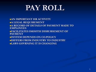 1
PAY ROLL
AN IMPORTANT HR ACTIVITY
A LEGAL REQUIREMENT
A RECORD OF DETAILS OF PAYMENT MADE TO
EMPLOYEES
FACILITATES SMOOTH DISBURSEMENT OF
PAYMENT
SYSTEM DEPENDS ON CO.POLICY
DIFFERS FROM INDUSTRY TO INDUSTRY
LAWS GOVRNING IT IS CHANGING
 