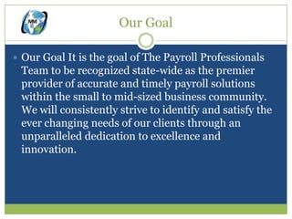 Our Goal

 Our Goal It is the goal of The Payroll Professionals
 Team to be recognized state-wide as the premier
 provider of accurate and timely payroll solutions
 within the small to mid-sized business community.
 We will consistently strive to identify and satisfy the
 ever changing needs of our clients through an
 unparalleled dedication to excellence and
 innovation.
 