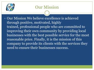 Our Mission

 Our Mission We believe excellence is achieved
 through positive, motivated, highly
 trained, professional people who are committed to
 improving their own community by providing local
 businesses with the best possible service for the most
 reasonable price. Finally, it is the mission of this
 company to provide its clients with the services they
 need to ensure their businesses success.
 