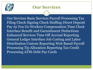 Our Services

 Our Services Basic Services Payroll Processing Tax
 Filing Check Signing Check Stuffing Direct Deposit
 Pay As You Go Workers Compensation Time Clock
 Interface Benefit and Garnishment Deductions
 Enhanced Services Time Off Accrual Reporting
 General Ledger Interface Job Costing and Labor
 Distribution Custom Reporting Web Based Payroll
 Processing Tip Allocation Reporting Tax Credit
 Processing ATM-Debt Pay Cards
 