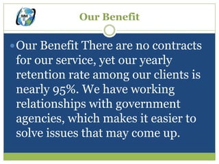 Our Benefit

 Our Benefit There are no contracts
 for our service, yet our yearly
 retention rate among our clients is
 nearly 95%. We have working
 relationships with government
 agencies, which makes it easier to
 solve issues that may come up.
 