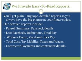 We Provide Easy-To-Read Reports.

You’ll get plain- language, detailed reports so you
  always have the big picture at your finger strips.
Our detailed reports include:-
 Payroll Summary, Paycheck details.
 Last Paycheck, Deductions, Total Pay.
 Workers Comp, Vacation& Sick Pay.
 Total Cost, Tax Liability, Taxes and Wages.
 Contractor Payments and contractor details.
 