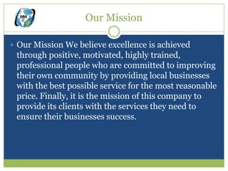 Our Mission

 Our Mission We believe excellence is achieved
 through positive, motivated, highly trained,
 professional people who are committed to improving
 their own community by providing local businesses
 with the best possible service for the most reasonable
 price. Finally, it is the mission of this company to
 provide its clients with the services they need to
 ensure their businesses success.
 
