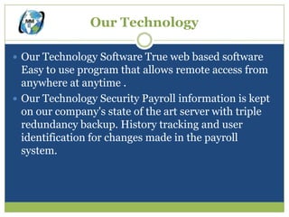 Our Technology

 Our Technology Software True web based software
  Easy to use program that allows remote access from
  anywhere at anytime .
 Our Technology Security Payroll information is kept
  on our company's state of the art server with triple
  redundancy backup. History tracking and user
  identification for changes made in the payroll
  system.
 