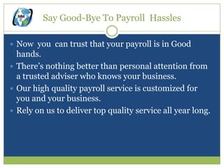 Say Good-Bye To Payroll Hassles

 Now you can trust that your payroll is in Good
  hands.
 There’s nothing better than personal attention from
  a trusted adviser who knows your business.
 Our high quality payroll service is customized for
  you and your business.
 Rely on us to deliver top quality service all year long.
 