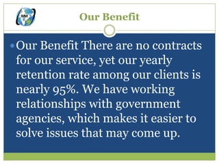 Our Benefit

 Our Benefit There are no contracts
 for our service, yet our yearly
 retention rate among our clients is
 nearly 95%. We have working
 relationships with government
 agencies, which makes it easier to
 solve issues that may come up.
 