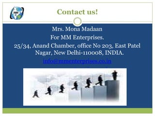 Contact us!

              Mrs. Mona Madaan
             For MM Enterprises.
25/34, Anand Chamber, office No 203, East Patel
        Nagar, New Delhi-110008, INDIA.
          info@mmenterprises.co.in
          www.mmenterprises.co.in
 