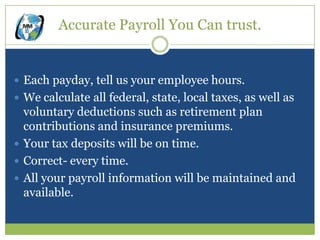 Accurate Payroll You Can trust.


 Each payday, tell us your employee hours.
 We calculate all federal, state, local taxes, as well as
  voluntary deductions such as retirement plan
  contributions and insurance premiums.
 Your tax deposits will be on time.
 Correct- every time.
 All your payroll information will be maintained and
  available.
 