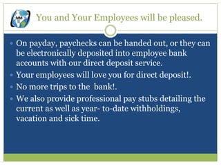 You and Your Employees will be pleased.

 On payday, paychecks can be handed out, or they can
  be electronically deposited into employee bank
  accounts with our direct deposit service.
 Your employees will love you for direct deposit!.
 No more trips to the bank!.
 We also provide professional pay stubs detailing the
  current as well as year- to-date withholdings,
  vacation and sick time.
 