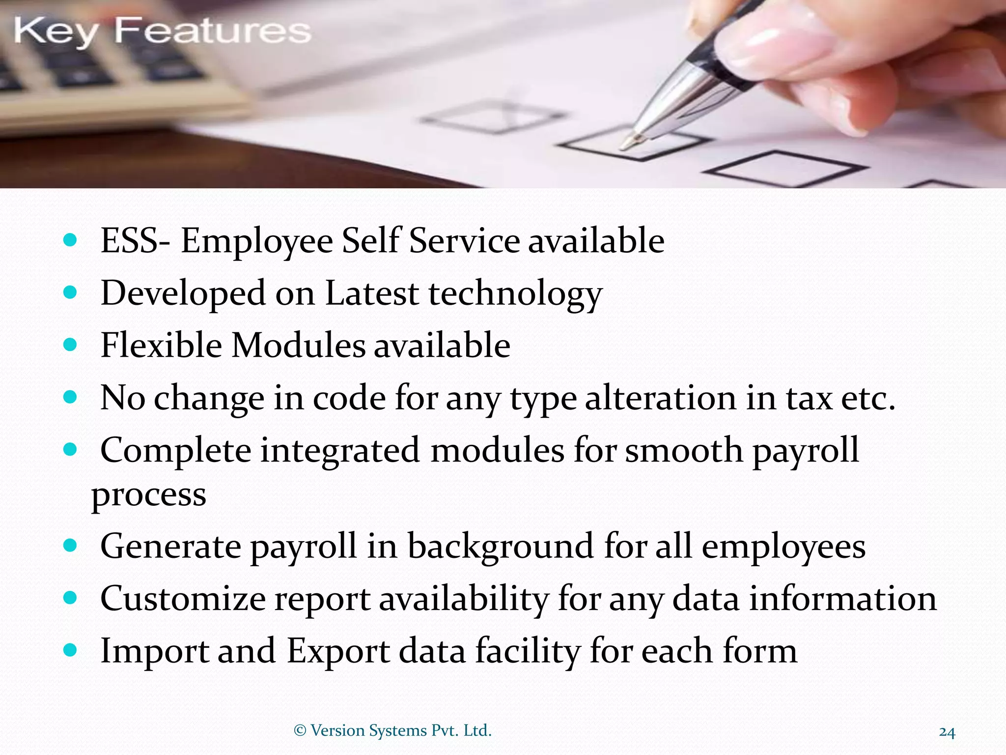  ESS- Employee Self Service available
 Developed on Latest technology
 Flexible Modules available
 No change in code for any type alteration in tax etc.
 Complete integrated modules for smooth payroll
process
 Generate payroll in background for all employees
 Customize report availability for any data information
 Import and Export data facility for each form
© Version Systems Pvt. Ltd. 24
 