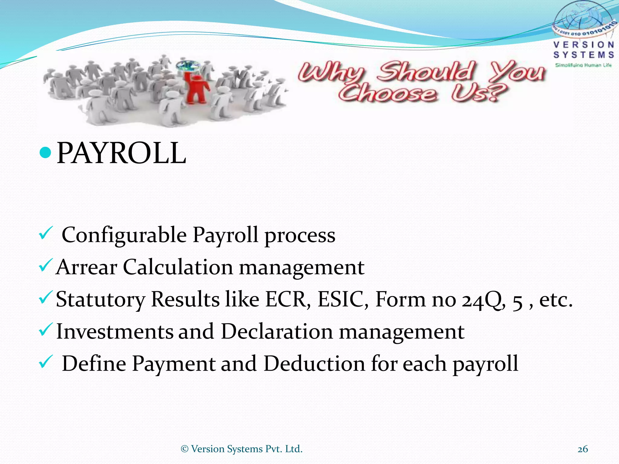 PAYROLL
 Configurable Payroll process
Arrear Calculation management
Statutory Results like ECR, ESIC, Form no 24Q, 5 , etc.
Investments and Declaration management
 Define Payment and Deduction for each payroll
© Version Systems Pvt. Ltd. 26
 