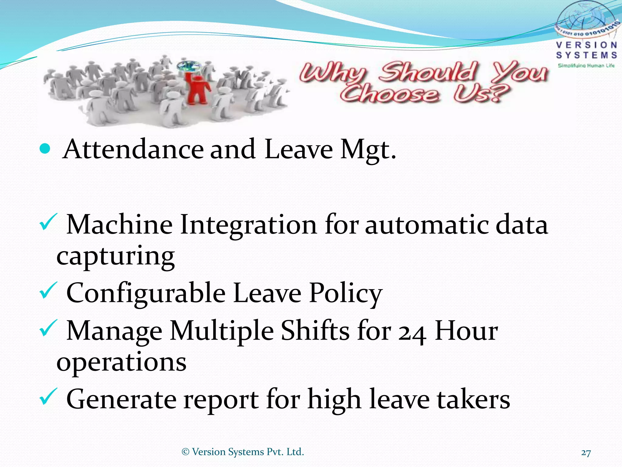  Attendance and Leave Mgt.
 Machine Integration for automatic data
capturing
 Configurable Leave Policy
 Manage Multiple Shifts for 24 Hour
operations
 Generate report for high leave takers
© Version Systems Pvt. Ltd. 27
 
