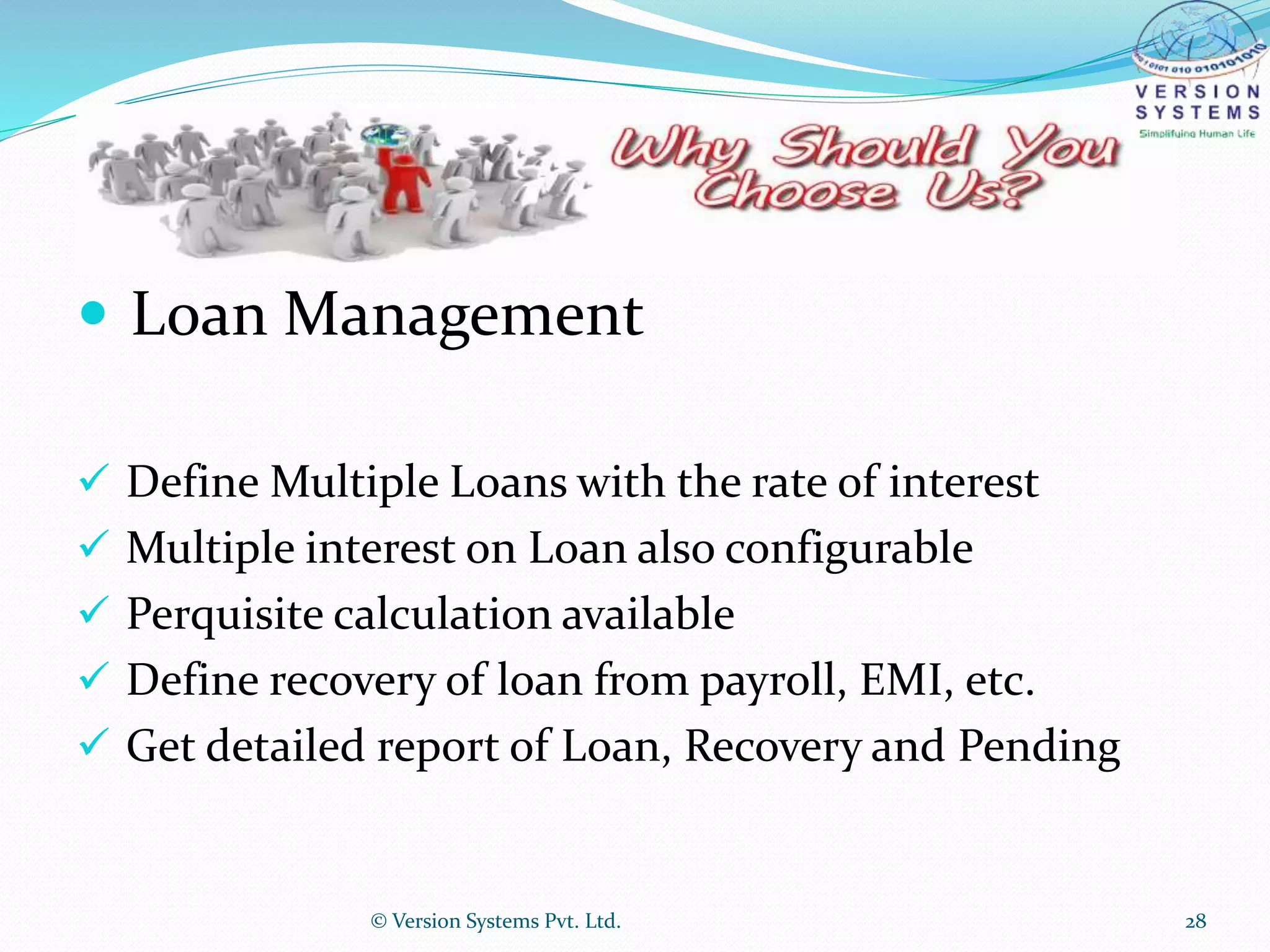  Loan Management
 Define Multiple Loans with the rate of interest
 Multiple interest on Loan also configurable
 Perquisite calculation available
 Define recovery of loan from payroll, EMI, etc.
 Get detailed report of Loan, Recovery and Pending
© Version Systems Pvt. Ltd. 28
 