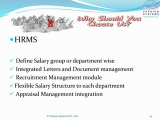 HRMS
 Define Salary group or department wise
 Integrated Letters and Document management
 Recruitment Management module
Flexible Salary Structure to each department
 Appraisal Management integration
© Version Systems Pvt. Ltd. 25
 
