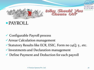PAYROLL
 Configurable Payroll process
Arrear Calculation management
Statutory Results like ECR, ESIC, Form no 24Q, 5 , etc.
Investments and Declaration management
 Define Payment and Deduction for each payroll
© Version Systems Pvt. Ltd. 26
 