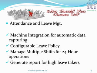  Attendance and Leave Mgt.
 Machine Integration for automatic data
capturing
 Configurable Leave Policy
 Manage Multiple Shifts for 24 Hour
operations
 Generate report for high leave takers
© Version Systems Pvt. Ltd. 27
 