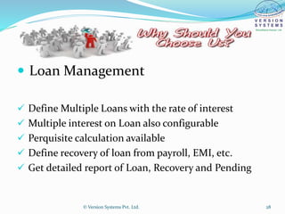  Loan Management
 Define Multiple Loans with the rate of interest
 Multiple interest on Loan also configurable
 Perquisite calculation available
 Define recovery of loan from payroll, EMI, etc.
 Get detailed report of Loan, Recovery and Pending
© Version Systems Pvt. Ltd. 28
 